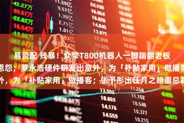 易资配 残暴！众擎T800机器人一脚踹翻老板，网友：多少带点私人恩怨；罗永浩硬件研发出意外，为「补贴家用」做播客；张予彤出任月之暗面总裁