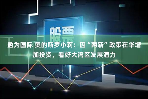 盈为国际 奥的斯罗小莉：因“两新”政策在华增加投资，看好大湾区发展潜力