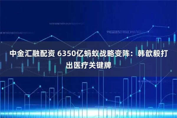 中金汇融配资 6350亿蚂蚁战略变阵：韩歆毅打出医疗关键牌