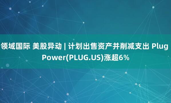 领域国际 美股异动 | 计划出售资产并削减支出 Plug Power(PLUG.US)涨超6%