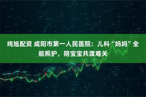 纯旭配资 咸阳市第一人民医院：儿科“妈妈”全能照护，陪宝宝共渡难关