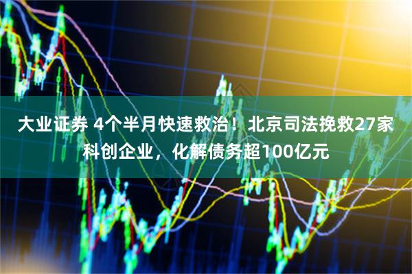 大业证券 4个半月快速救治!北京司法挽救27家科创企业,化解债务超100亿元