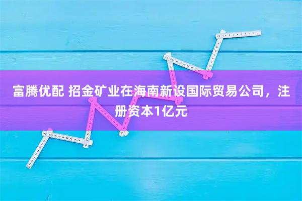 富腾优配 招金矿业在海南新设国际贸易公司，注册资本1亿元
