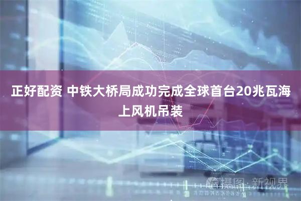 正好配资 中铁大桥局成功完成全球首台20兆瓦海上风机吊装