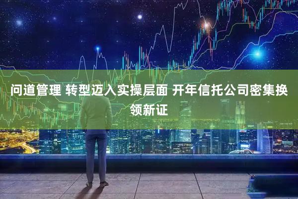 问道管理 转型迈入实操层面 开年信托公司密集换领新证