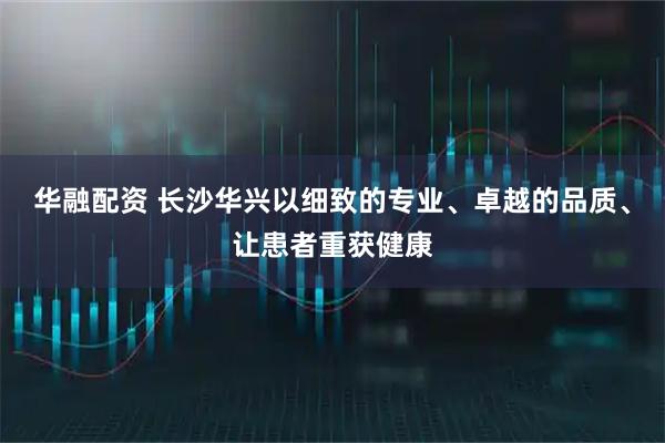 华融配资 长沙华兴以细致的专业、卓越的品质、让患者重获健康