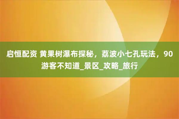 启恒配资 黄果树瀑布探秘，荔波小七孔玩法，90游客不知道_景区_攻略_旅行