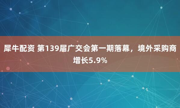 犀牛配资 第139届广交会第一期落幕，境外采购商增长5.9%