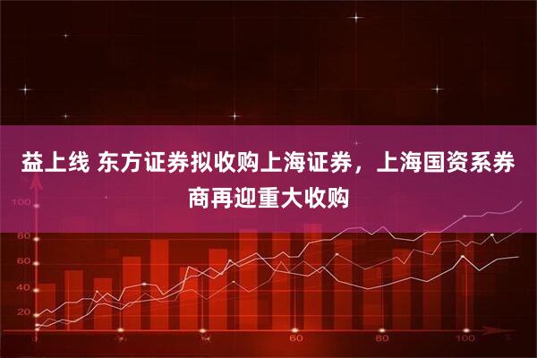 益上线 东方证券拟收购上海证券，上海国资系券商再迎重大收购