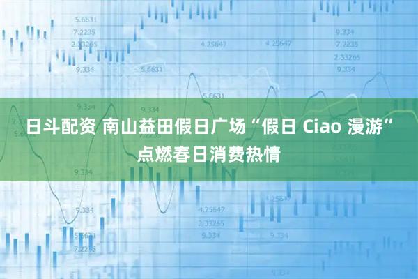 日斗配资 南山益田假日广场“假日 Ciao 漫游”点燃春日消费热情